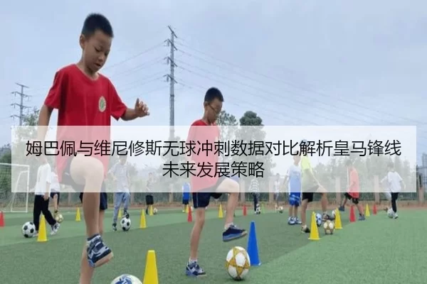 姆巴佩与维尼修斯无球冲刺数据对比解析皇马锋线未来发展策略
